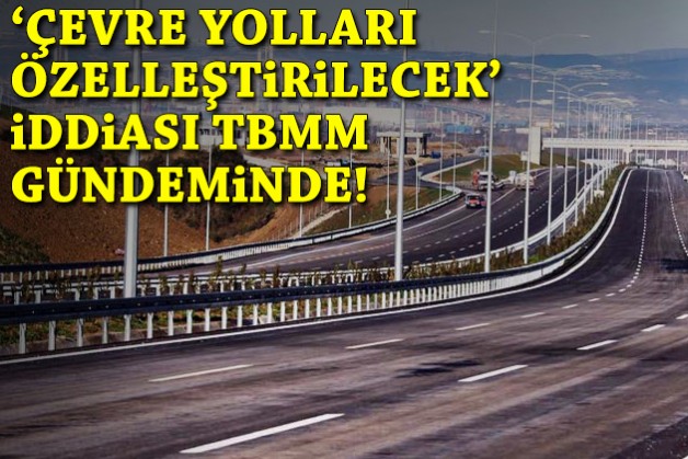 3 çevre yolunun özelleştirileceği iddiası TBMM gündeminde!