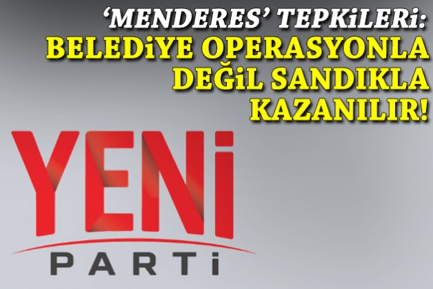 YENİ Parti'den 'Menderes' tepkileri: Demokraside belediye operasyonla değil, sandıkla kazanılır!